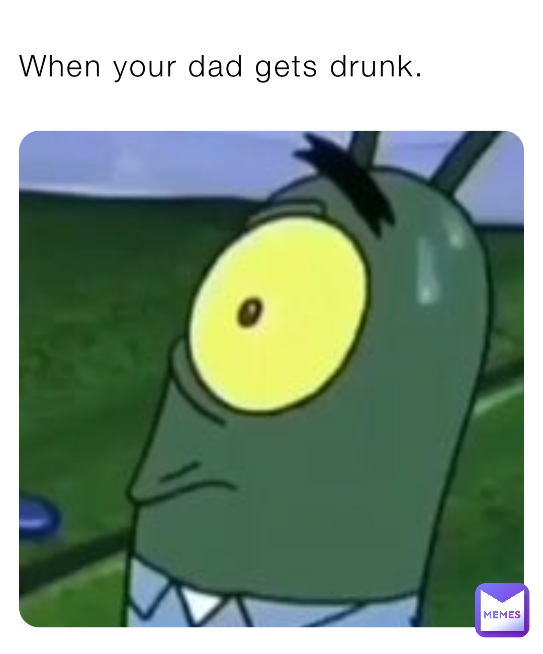 When your dad gets drunk.