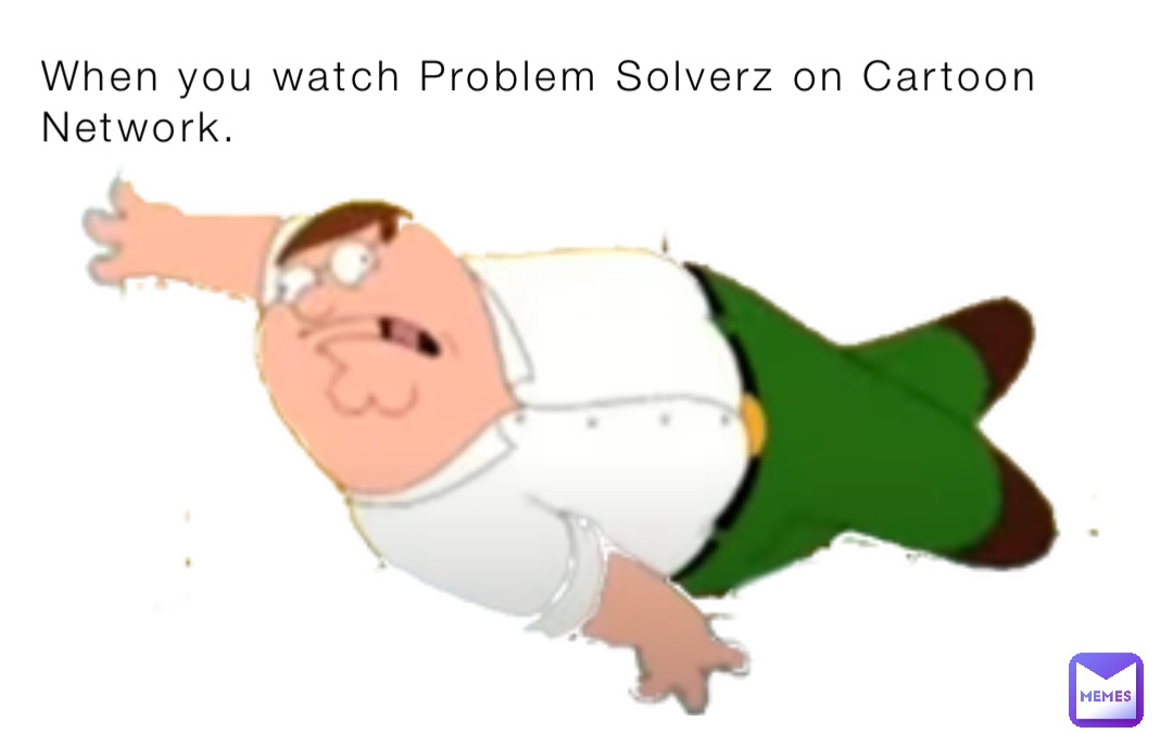 When you watch Problem Solverz on Cartoon Network.
