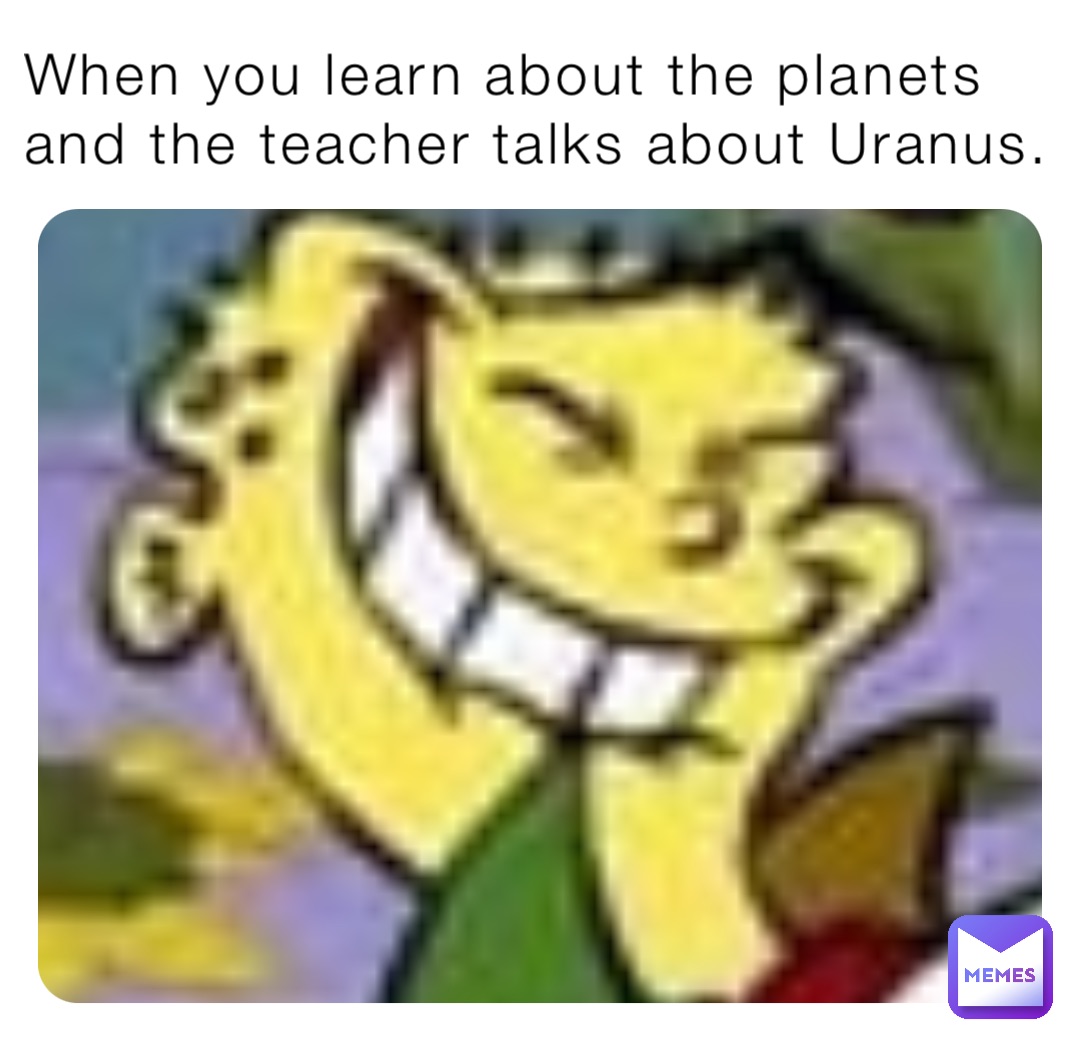 When you learn about the planets and the teacher talks about Uranus.