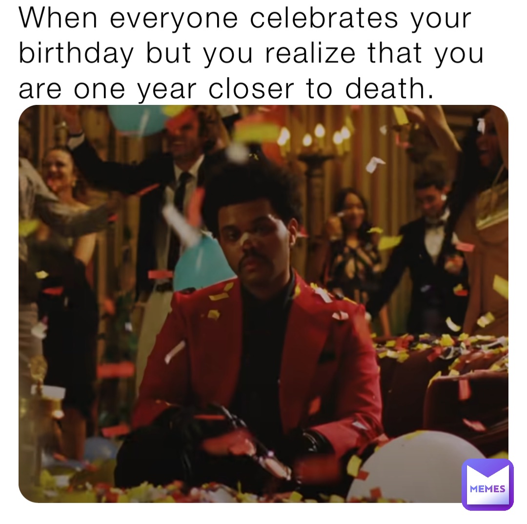 When everyone celebrates your birthday but you realize that you are one year closer to death.