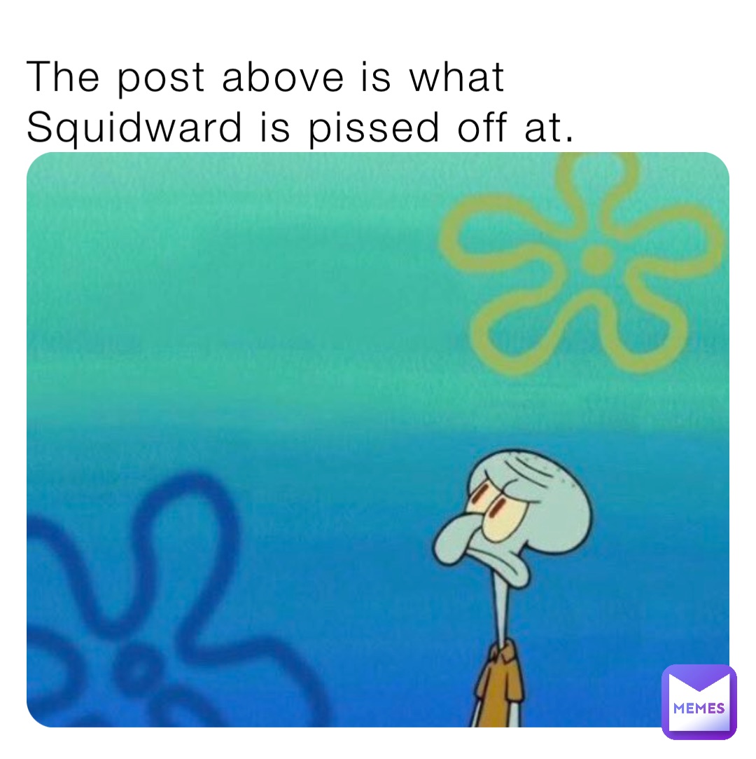 The post above is what Squidward is pissed off at.