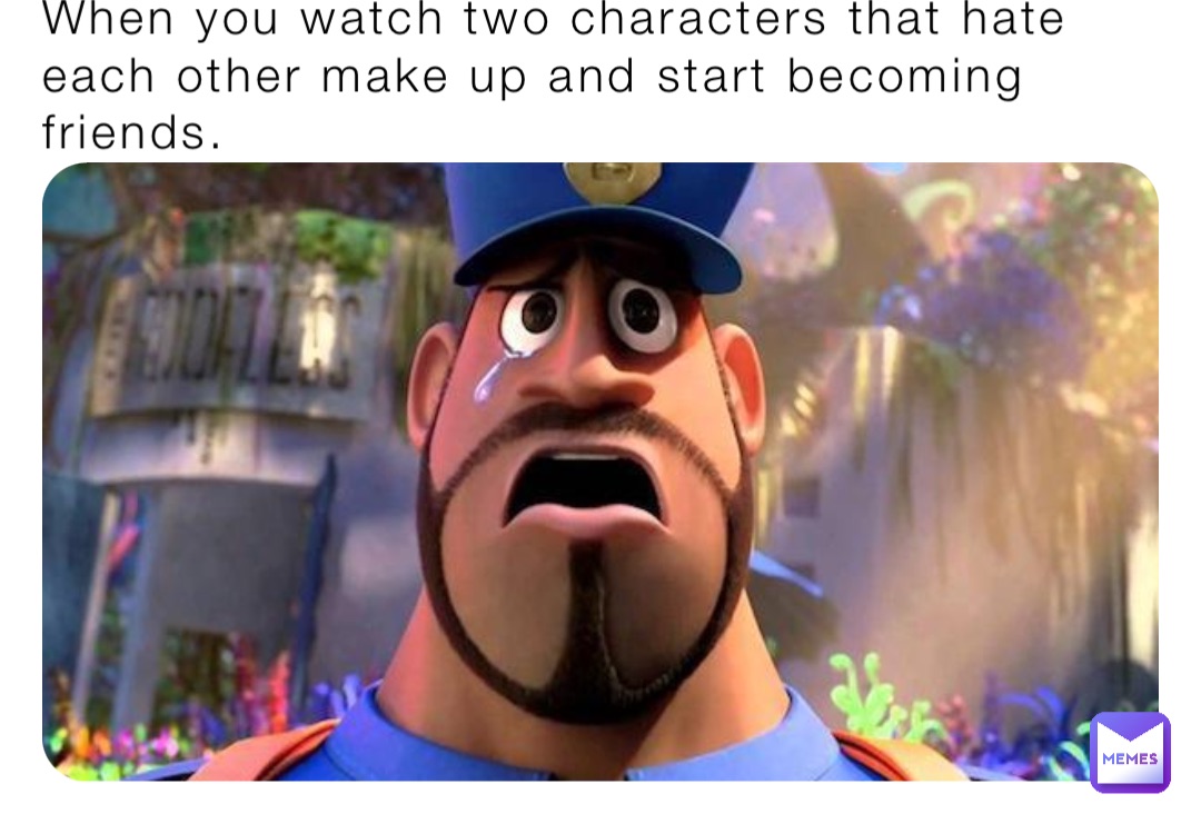When you watch two characters that hate each other make up and start becoming friends.
