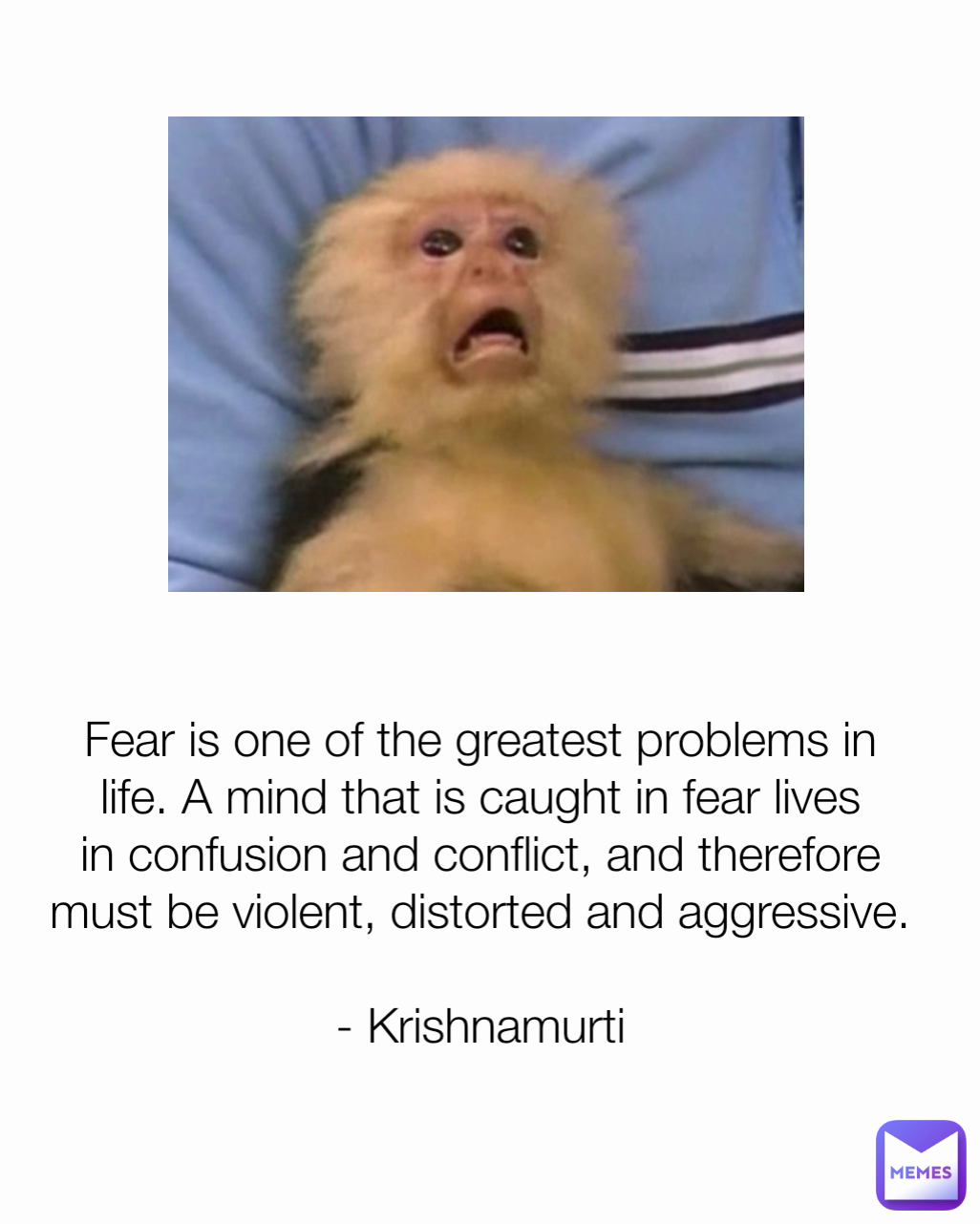 Fear is one of the greatest problems in life. A mind that is caught in fear lives in confusion and conflict, and therefore must be violent, distorted and aggressive.

- Krishnamurti