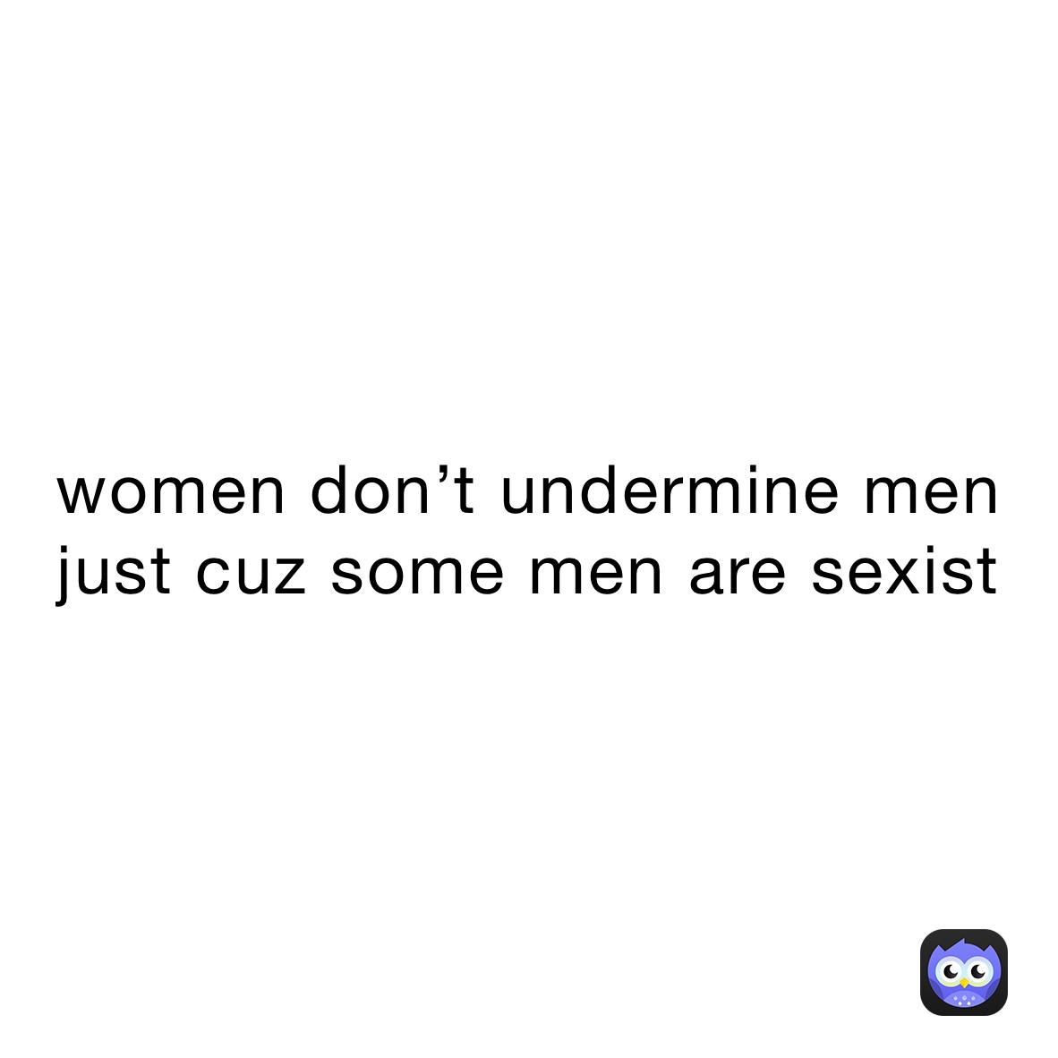 women don’t undermine men just cuz some men are sexist
