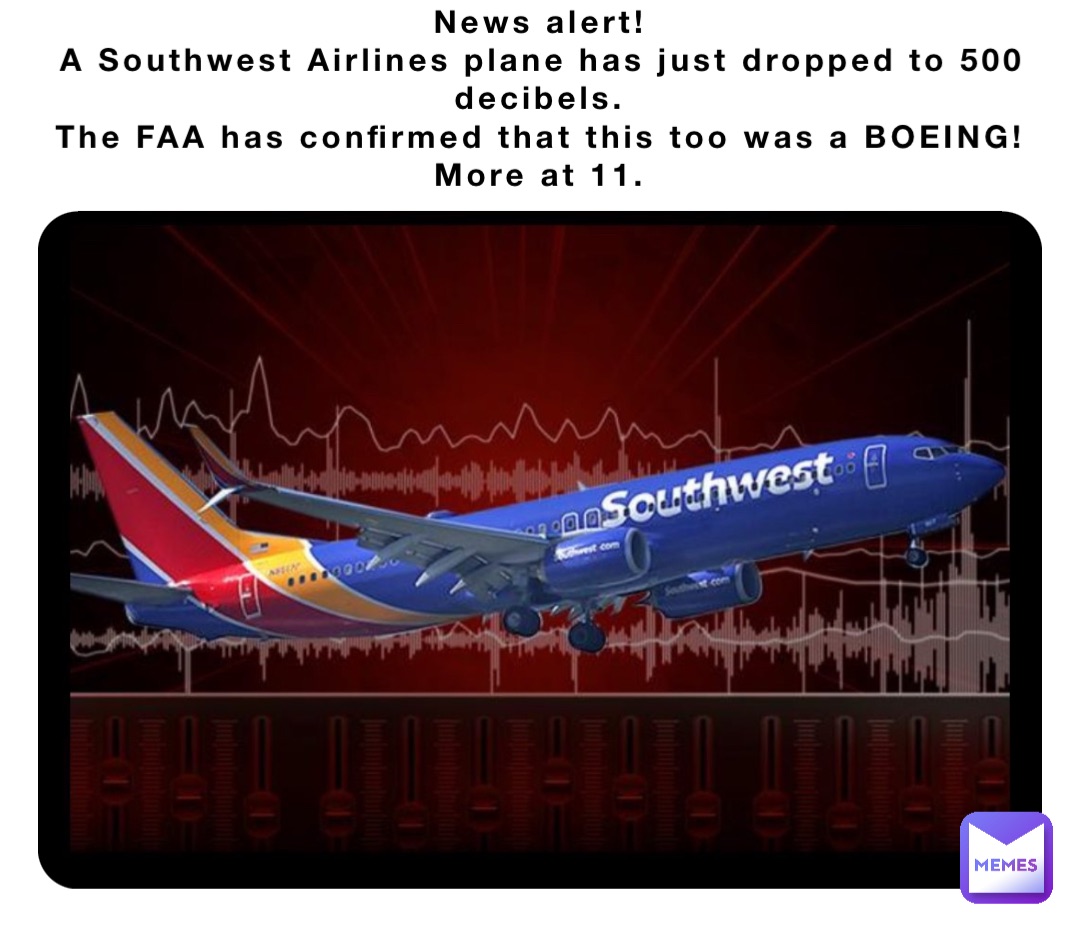 News alert!
A Southwest Airlines plane has just dropped to 500 decibels.
The FAA has confirmed that this too was a BOEING!
More at 11.