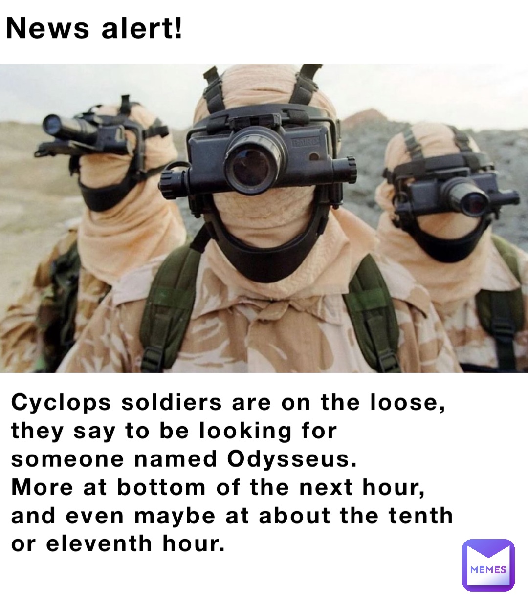 News alert! Cyclops soldiers are on the loose, they say to be looking for someone named Odysseus.
More at bottom of the next hour, and even maybe at about the tenth or eleventh hour.