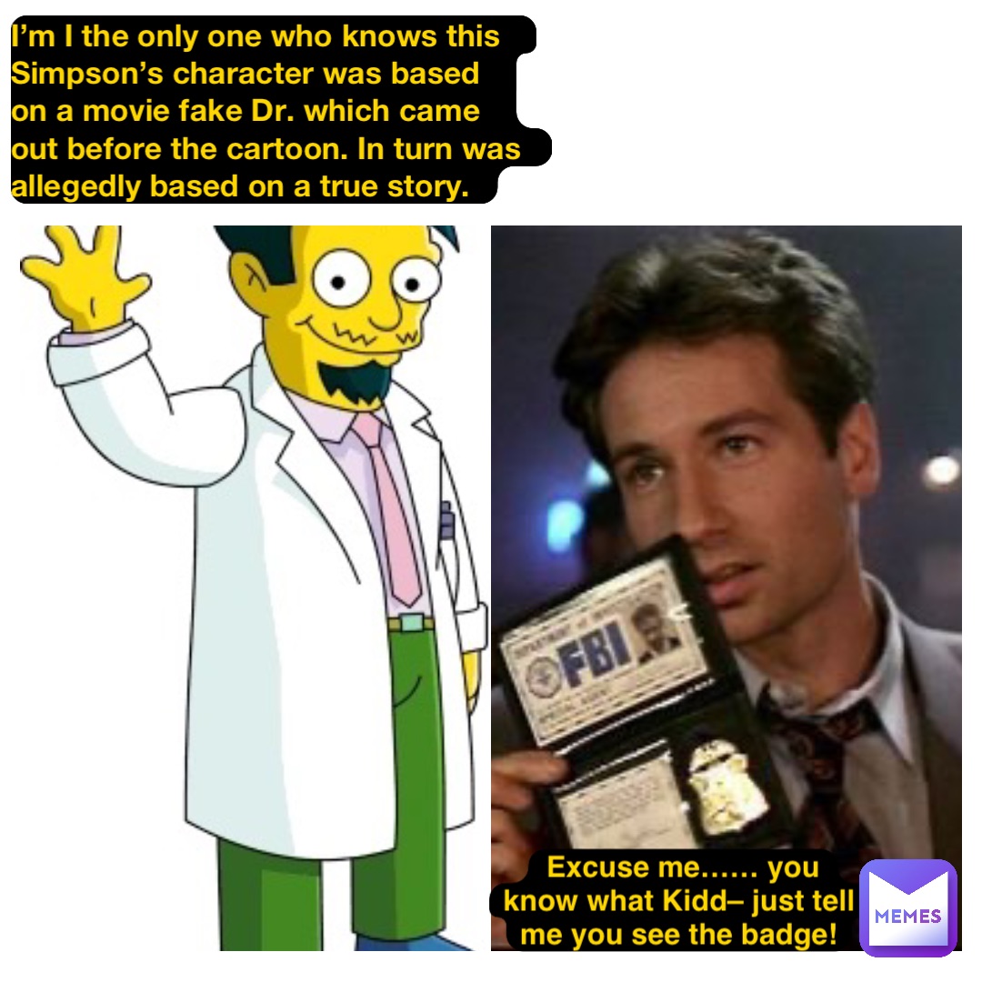 I’m I the only one who knows this Simpson’s character was based on a movie fake Dr. which came out before the cartoon. In turn was allegedly based on a true story. Excuse me…… you know what Kidd– just tell me you see the badge!