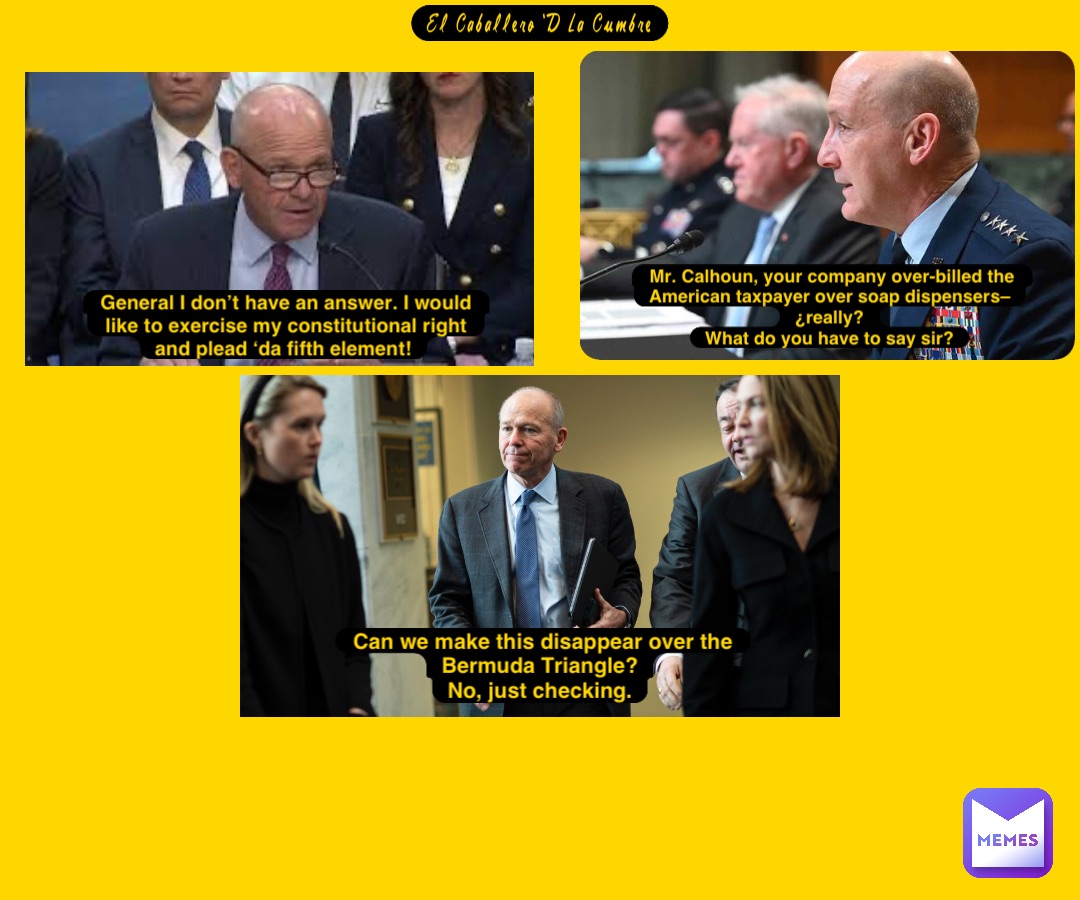 El Caballero ‘D La Cumbre Mr. Calhoun, your company over-billed the American taxpayer over soap dispensers–¿really?
What do you have to say sir? General I don’t have an answer. I would like to exercise my constitutional right and plead ‘da fifth element! Can we make this disappear over the Bermuda Triangle?
No, just checking.