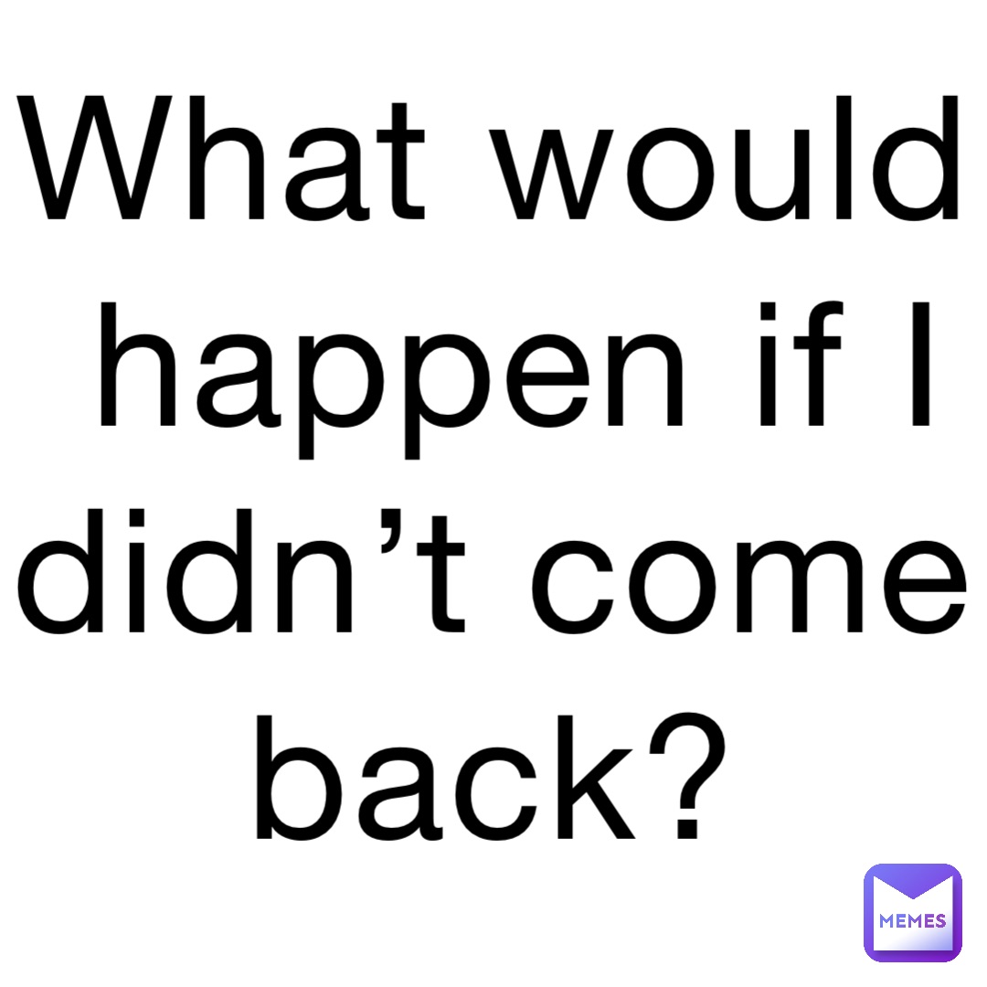 What would happen if I didn’t come back?