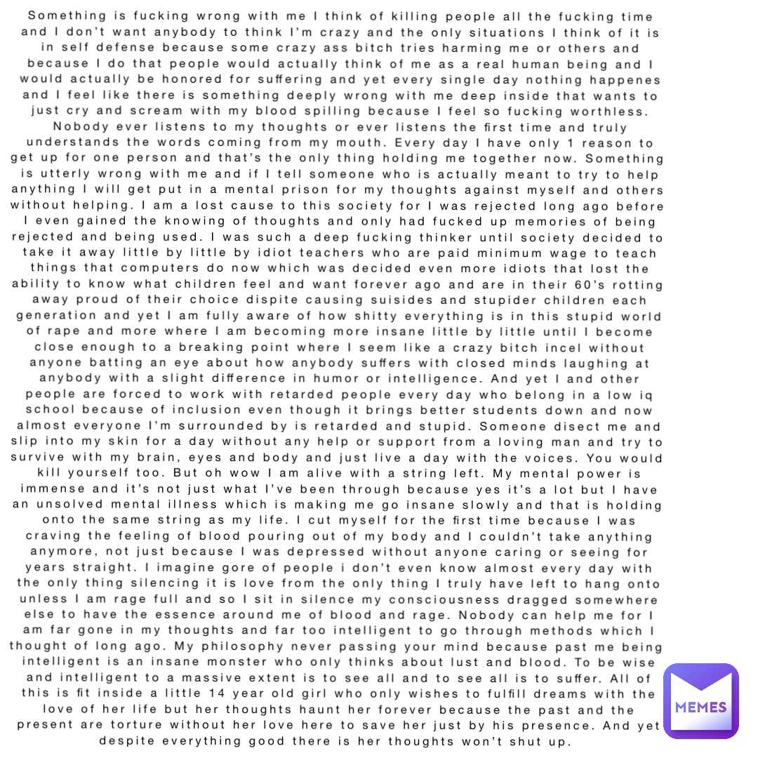Something is fucking wrong with me I think of killing people all the fucking time and I don’t want anybody to think I’m crazy and the only situations I think of it is in self defense because some crazy ass bitch tries harming me or others and because I do that people would actually think of me as a real human being and I would actually be honored for suffering and yet every single day nothing happenes and I feel like there is something deeply wrong with me deep inside that wants to just cry and scream with my blood spilling because I feel so fucking worthless. Nobody ever listens to my thoughts or ever listens the first time and truly understands the words coming from my mouth. Every day I have only 1 reason to get up for one person and that’s the only thing holding me together now. Something is utterly wrong with me and if I tell someone who is actually meant to try to help anything I will get put in a mental prison for my thoughts against myself and others without helping. I am a lost cause to this society for I was rejected long ago before I even gained the knowing of thoughts and only had fucked up memories of being rejected and being used. I was such a deep fucking thinker until society decided to take it away little by little by idiot teachers who are paid minimum wage to teach things that computers do now which was decided even more idiots that lost the ability to know what children feel and want forever ago and are in their 60’s rotting away proud of their choice dispite causing suisides and stupider children each generation and yet I am fully aware of how shitty everything is in this stupid world of rape and more where I am becoming more insane little by little until I become close enough to a breaking point where I seem like a crazy bitch incel without anyone batting an eye about how anybody suffers with closed minds laughing at anybody with a slight difference in humor or intelligence. And yet I and other people are forced to work with retarded people every day who belong in a low iq school because of inclusion even though it brings better students down and now almost everyone I’m surrounded by is retarded and stupid. Someone disect me and slip into my skin for a day without any help or support from a loving man and try to survive with my brain, eyes and body and just live a day with the voices. You would kill yourself too. But oh wow I am alive with a string left. My mental power is immense and it’s not just what I’ve been through because yes it’s a lot but I have an unsolved mental illness which is making me go insane slowly and that is holding onto the same string as my life. I cut myself for the first time because I was craving the feeling of blood pouring out of my body and I couldn’t take anything anymore, not just because I was depressed without anyone caring or seeing for years straight. I imagine gore of people i don’t even know almost every day with the only thing silencing it is love from the only thing I truly have left to hang onto unless I am rage full and so I sit in silence my consciousness dragged somewhere else to have the essence around me of blood and rage. Nobody can help me for I am far gone in my thoughts and far too intelligent to go through methods which I thought of long ago. My philosophy never passing your mind because past me being intelligent is an insane monster who only thinks about lust and blood. To be wise and intelligent to a massive extent is to see all and to see all is to suffer. All of this is fit inside a little 14 year old girl who only wishes to fulfill dreams with the love of her life but her thoughts haunt her forever because the past and the present are torture without her love here to save her just by his presence. And yet despite everything good there is her thoughts won’t shut up.