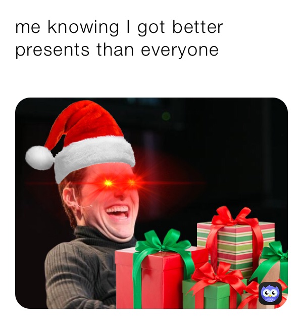 me knowing I got better presents than everyone
