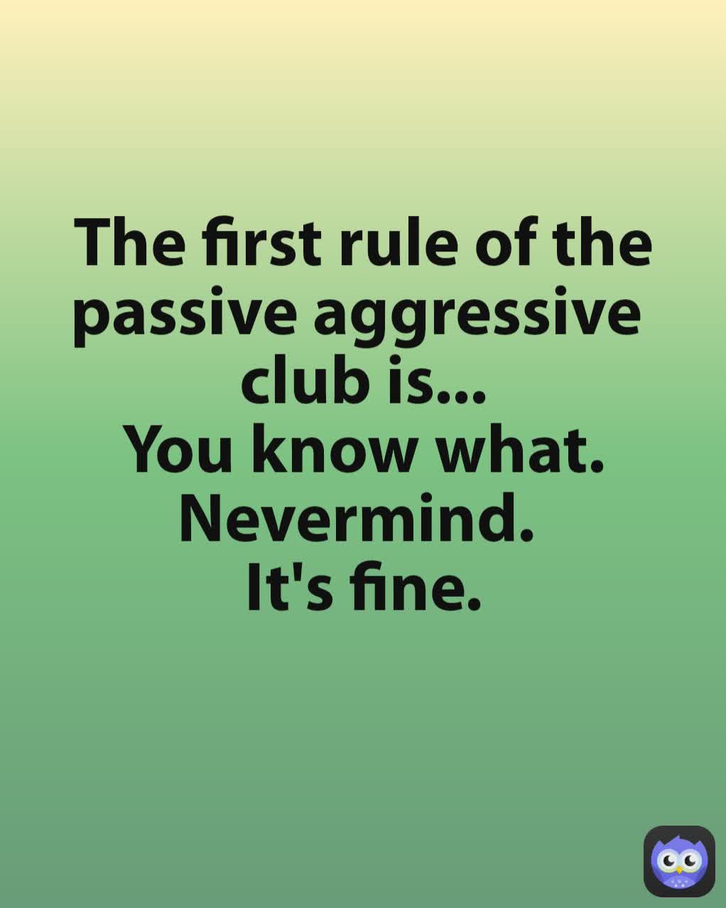 The first rule of the passive aggressive 
club is...
You know what.
Nevermind. 
It's fine.
