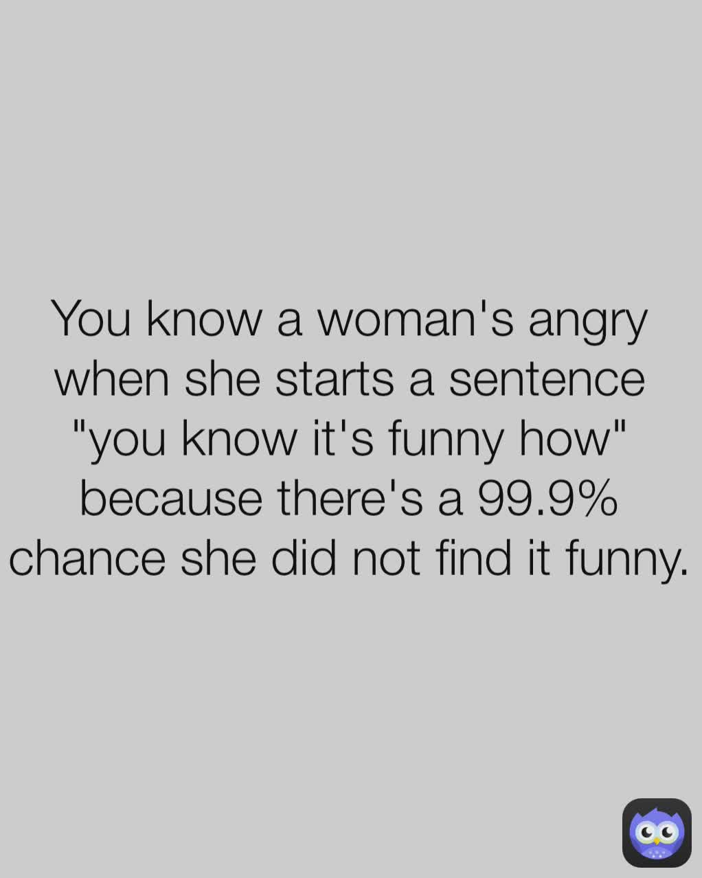 You know a woman's angry when she starts a sentence "you know it's funny how" because there's a 99.9% chance she did not find it funny.