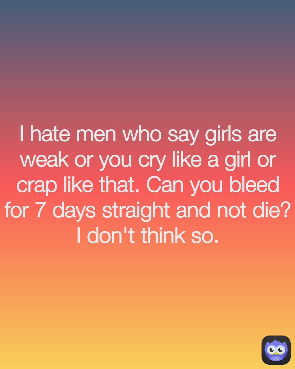 I hate men who say girls are weak or you cry like a girl or crap like that. Can you bleed for 7 days straight and not die? I don't think so.