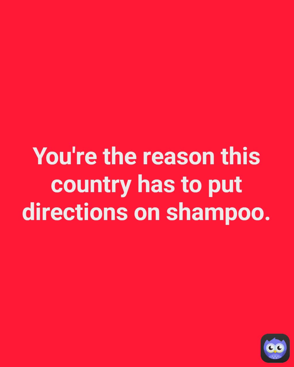 You're the reason this country has to put directions on shampoo.