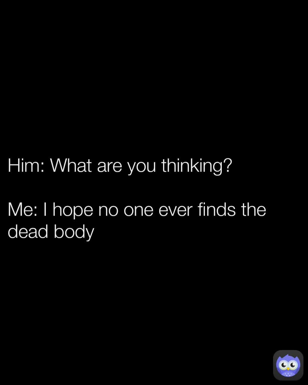 Him: What are you thinking?

Me: I hope no one ever finds the dead body