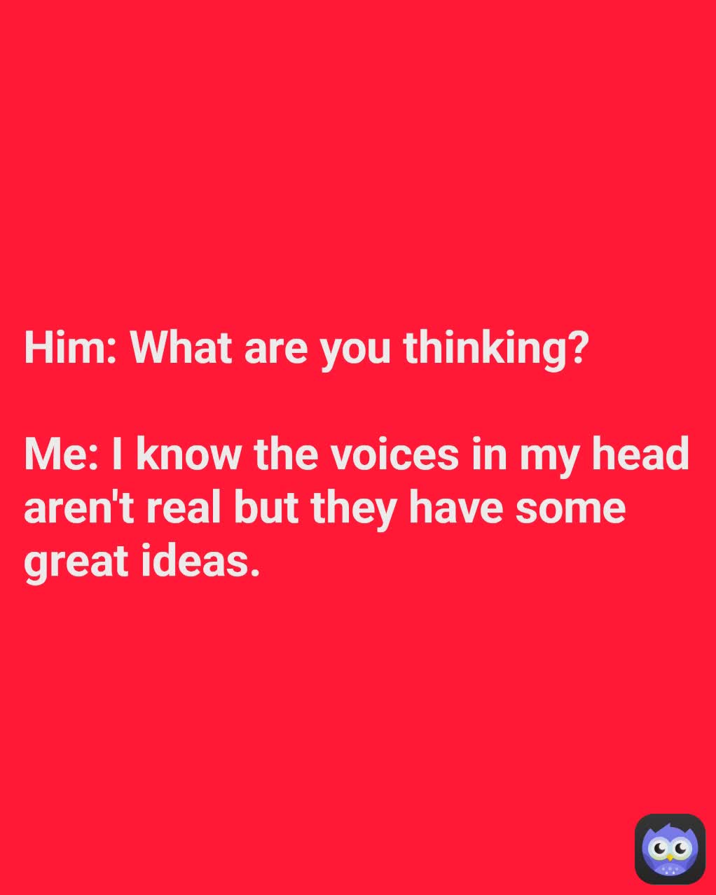 Him: What are you thinking?

Me: I know the voices in my head aren't real but they have some great ideas.