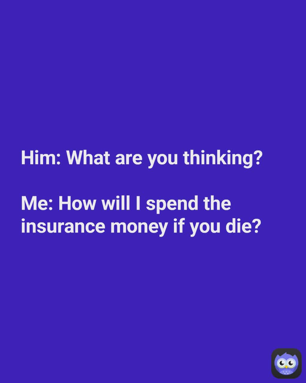 Him: What are you thinking?

Me: How will I spend the
insurance money if you die?