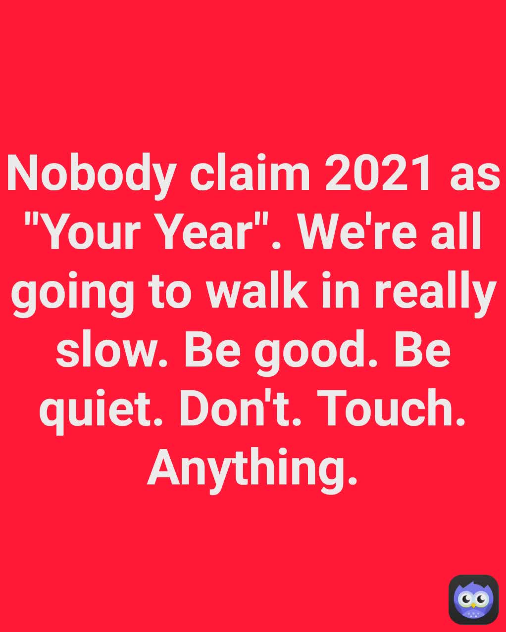 Nobody claim 2021 as "Your Year". We're all going to walk in really slow. Be good. Be quiet. Don't. Touch. Anything.