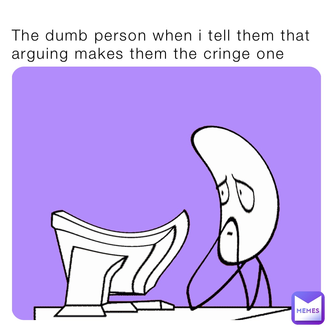 The dumb person when i tell them that arguing makes them the cringe one