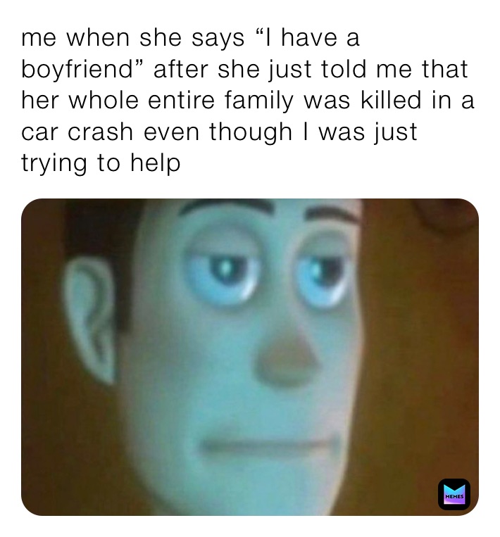 me when she says “I have a boyfriend” after she just told me that her whole entire family was killed in a car crash even though I was just trying to help