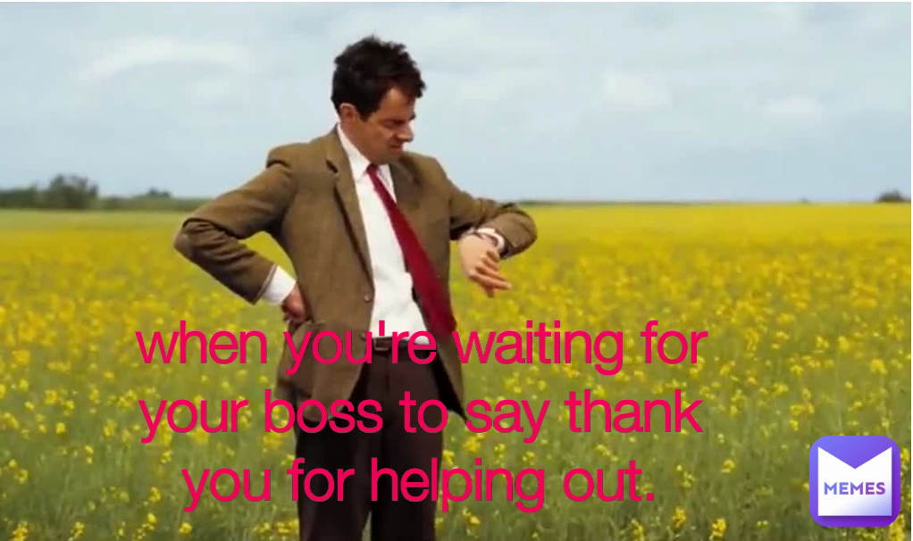 when you're waiting for your boss to say thank you for helping out.