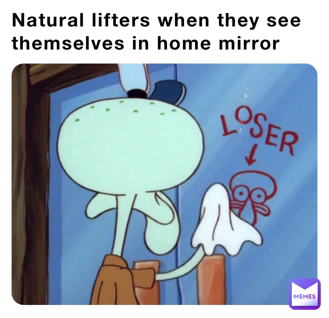 Natural lifters when they see themselves in home mirror