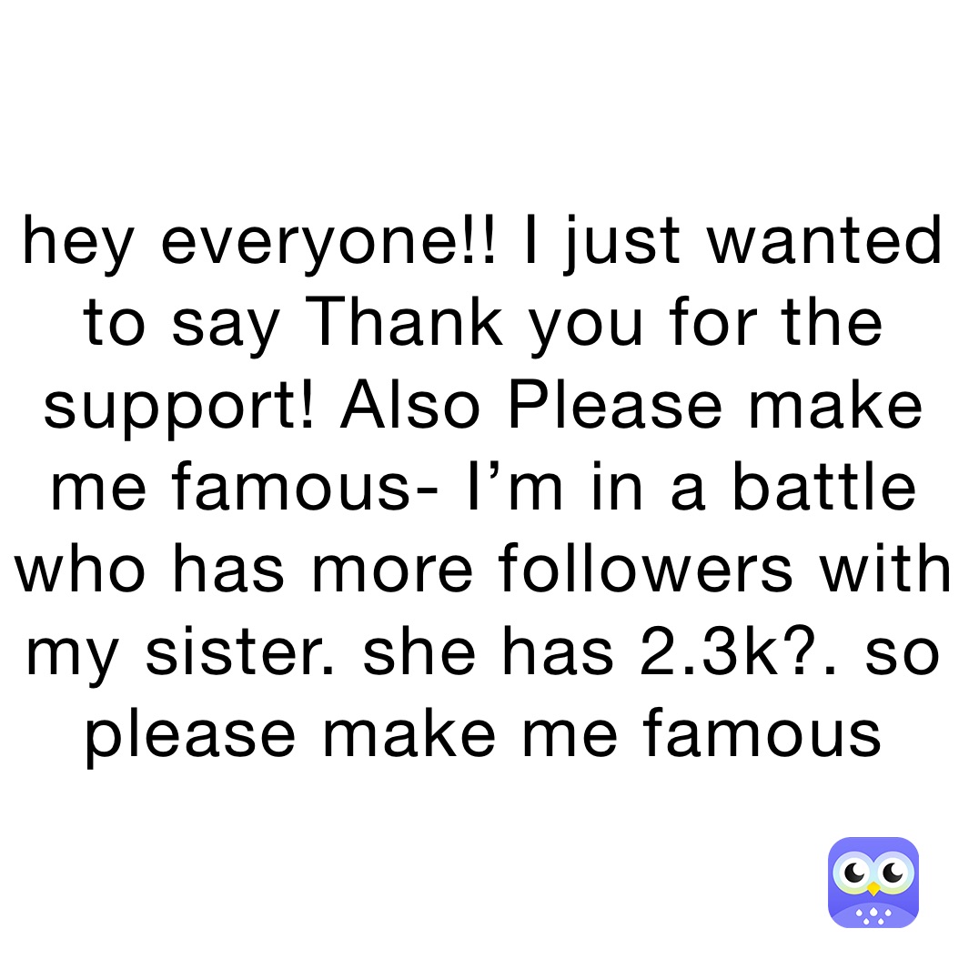 hey everyone!! I just wanted to say Thank you for the support! Also Please make me famous- I’m in a battle who has more followers with my sister. she has 2.3k?. so please make me famous