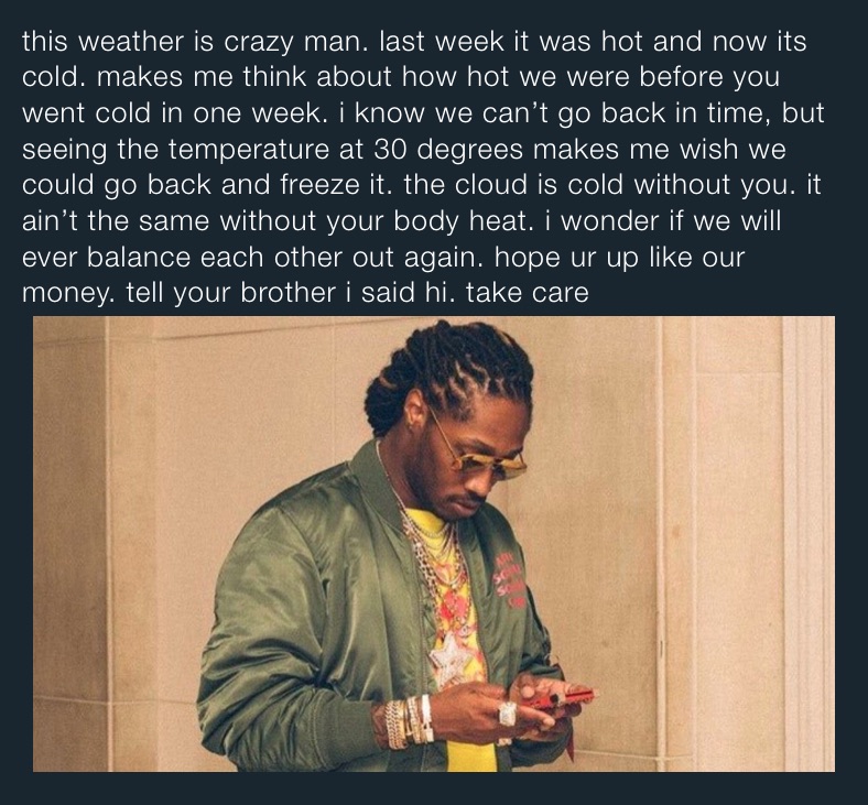this weather is crazy man. last week it was hot and now its cold. makes me think about how hot we were before you went cold in one week. i know we can’t go back in time, but seeing the temperature at 30 degrees makes me wish we could go back and freeze it. the cloud is cold without you. it ain’t the same without your body heat. i wonder if we will ever balance each other out again. hope ur up like our money. tell your brother i said hi. take care