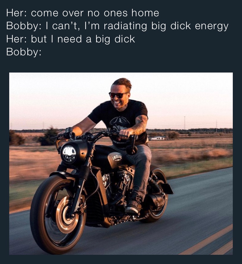 Her: come over no ones home
Bobby: I can’t, I’m radiating big dick energy
Her: but I need a big dick
Bobby:
