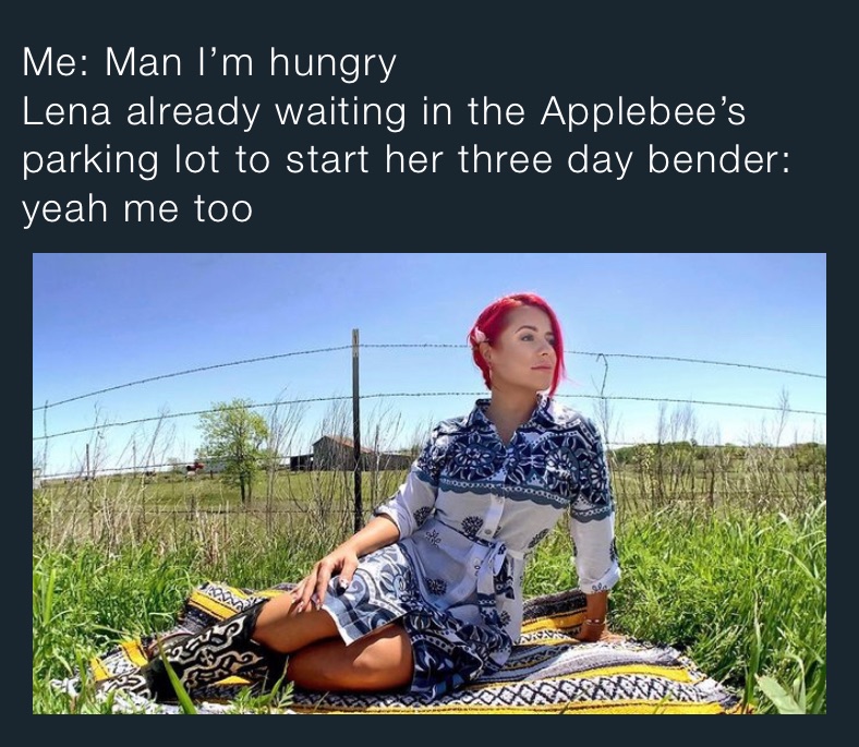 Me: Man I’m hungry 
Lena already waiting in the Applebee’s parking lot to start her three day bender: yeah me too