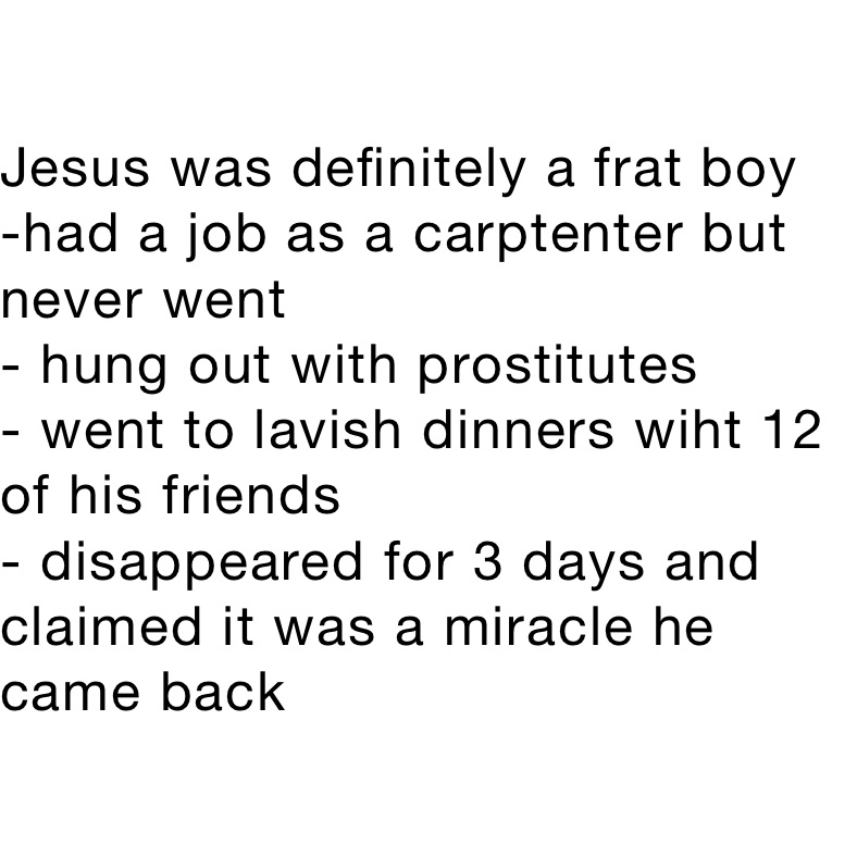 Jesus was definitely a frat boy
-had a job as a carptenter but never went
- hung out with prostitutes
- went to lavish dinners wiht 12 of his friends 
- disappeared for 3 days and claimed it was a miracle he came back 