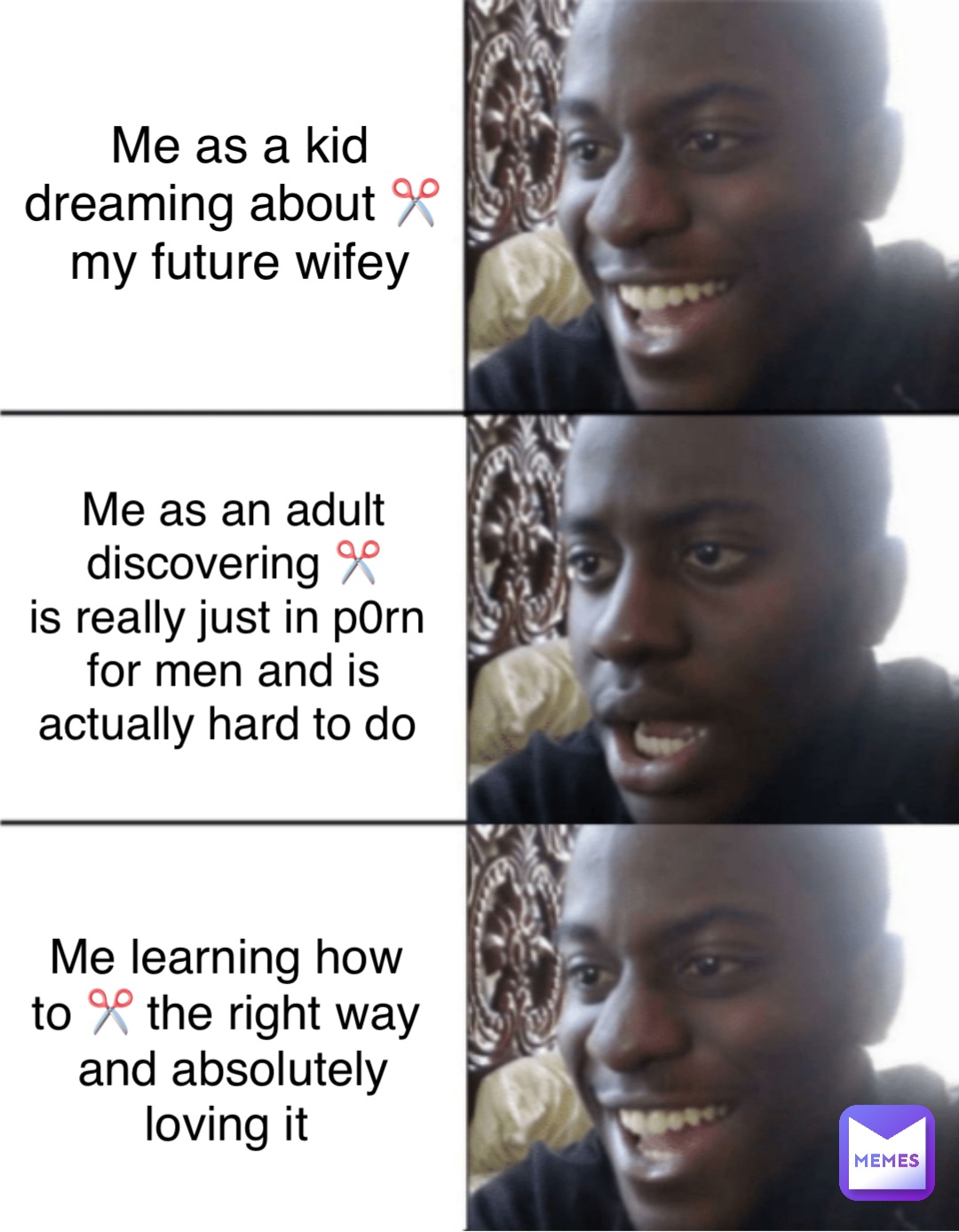 Me as a kid 
dreaming about ✂️
 my future wifey Me as an adult 
discovering ✂️ 
is really just in p0rn
for men and is 
actually hard to do Me learning how
to ✂️ the right way
and absolutely 
loving it