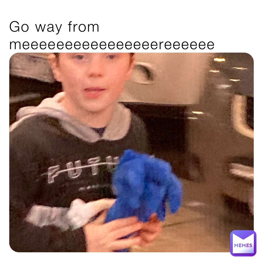 Go way from meeeeeeeeeeeeeeeereeeeee
