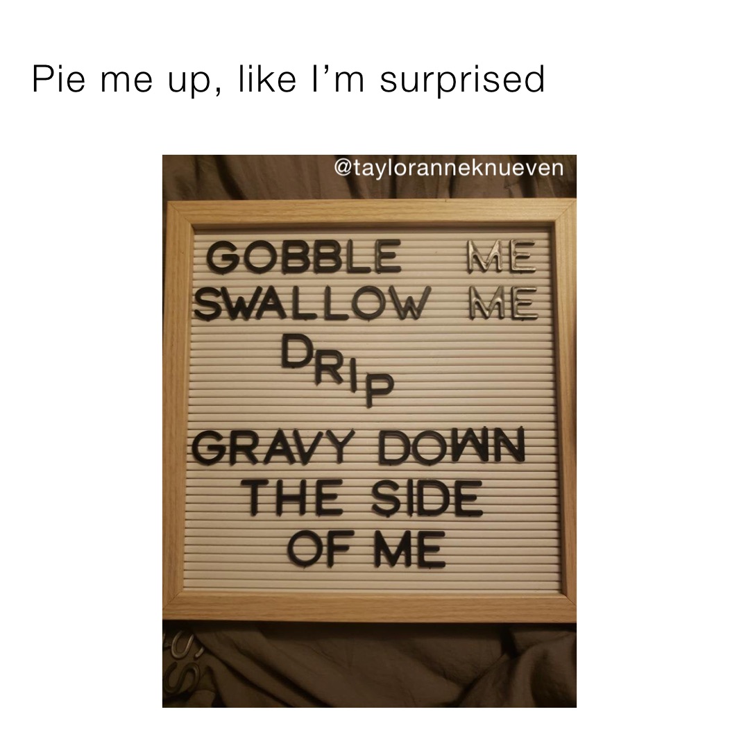 Pie me up, like I’m surprised 