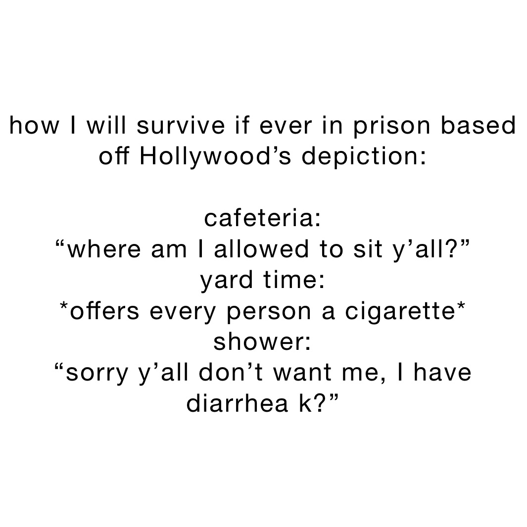 how I will survive if ever in prison based off Hollywood’s depiction:

cafeteria:
“where am I allowed to sit y’all?”
yard time:
*offers every person a cigarette*
shower:
“sorry y’all don’t want me, I have diarrhea k?”