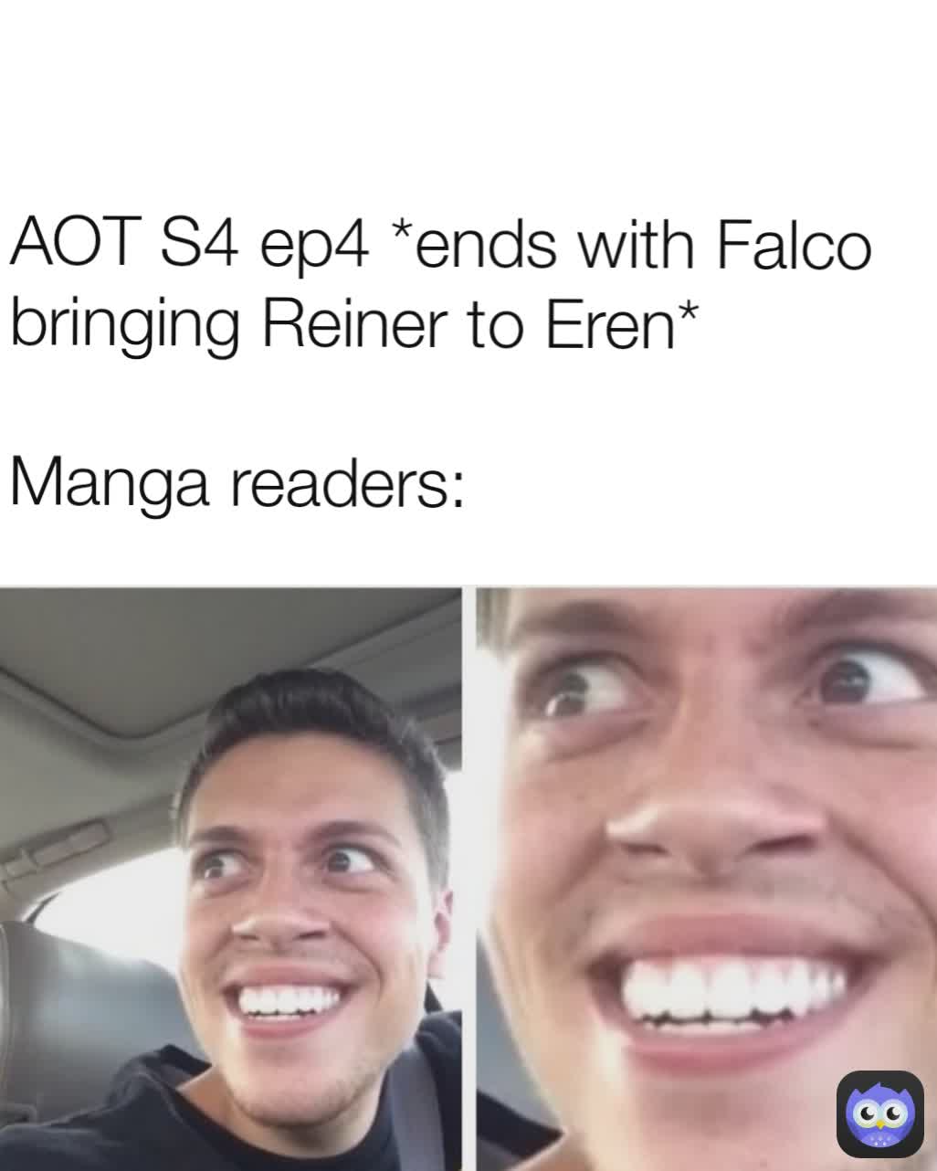 AOT S4 ep4 *ends with Falco bringing Reiner to Eren*

Manga readers: