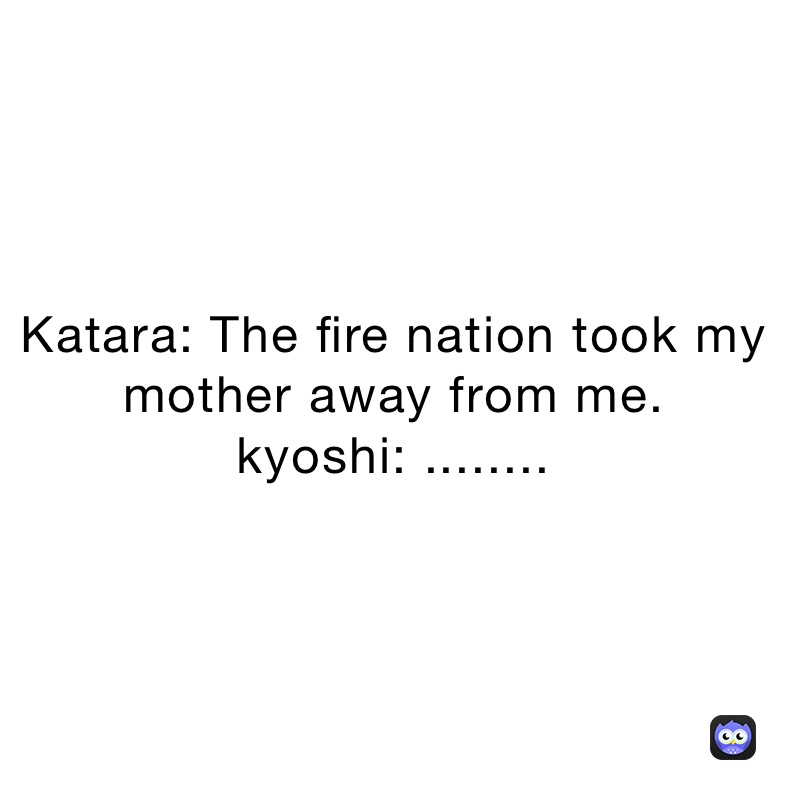 Katara: The fire nation took my mother away from me.
kyoshi: ........