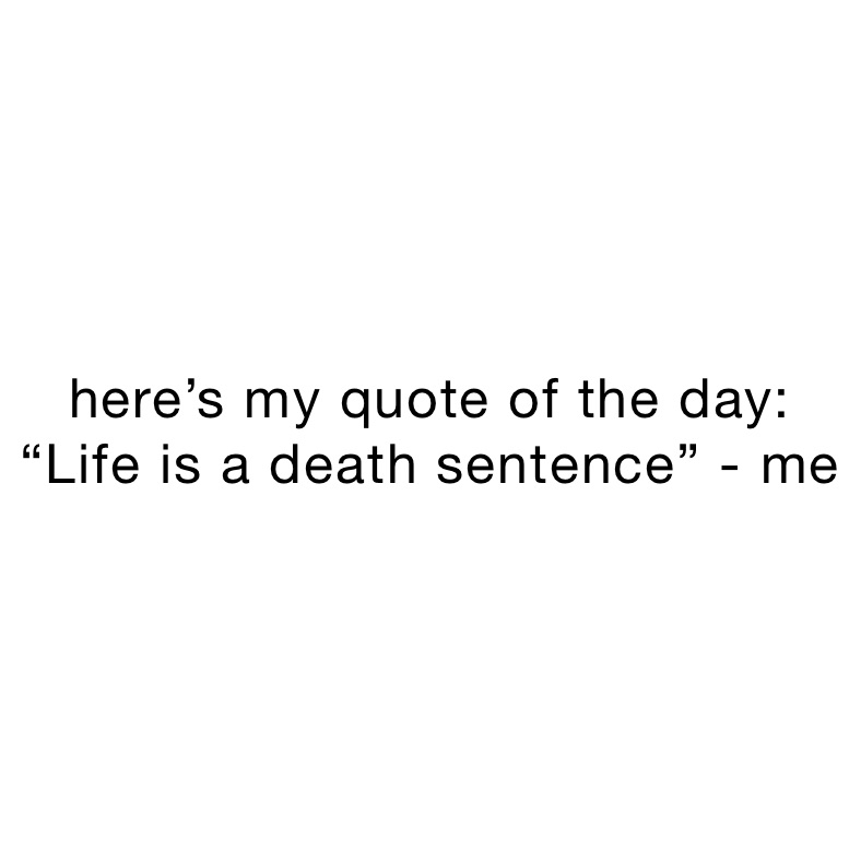 here’s my quote of the day:
“Life is a death sentence” - me