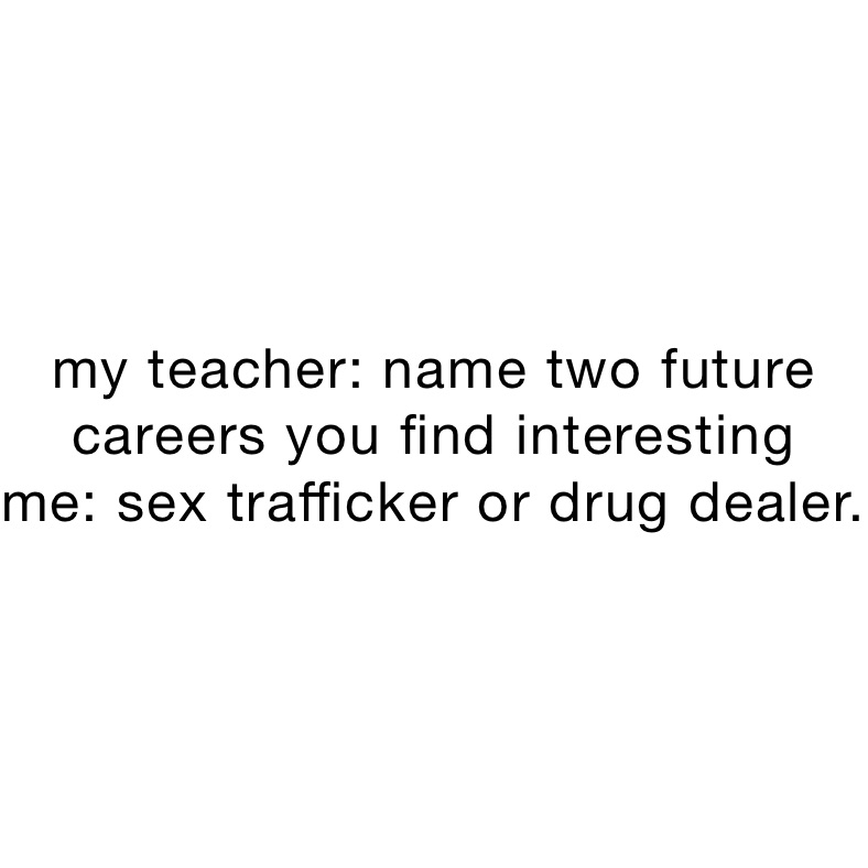 my teacher: name two future careers you find interesting 
me: sex trafficker or drug dealer. 