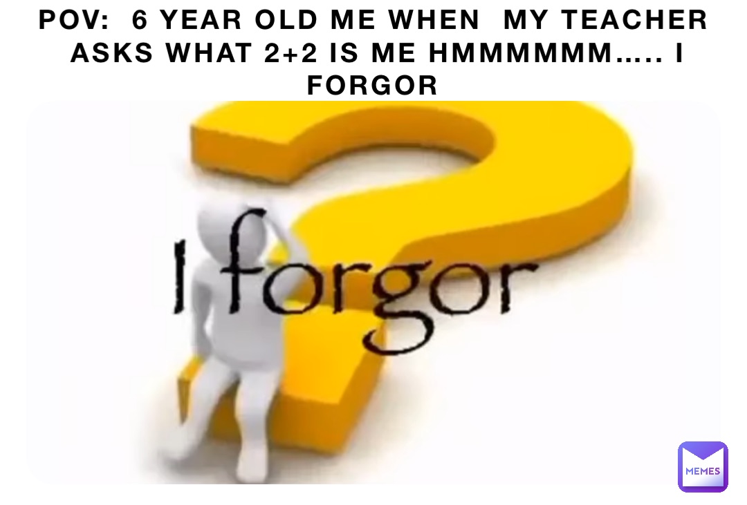 POV:  6 YEAR OLD ME WHEN  MY TEACHER ASKS WHAT 2+2 is me hmmmmmm….. i forgor