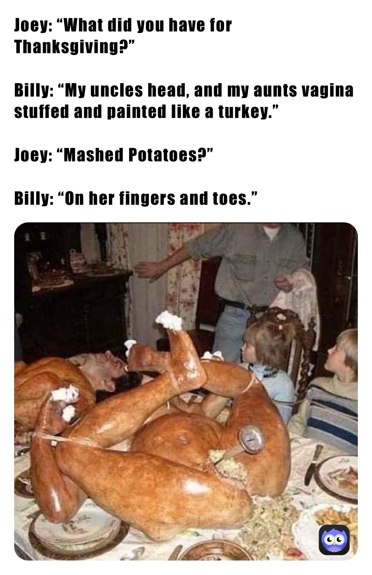 Joey: “What did you have for Thanksgiving?”

Billy: “My uncles head, and my aunts vagina stuffed and painted like a turkey.”

Joey: “Mashed Potatoes?”

Billy: “On her fingers and toes.”