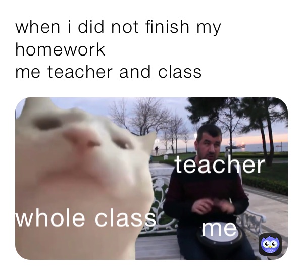 when i did not finish my homework
me teacher and class