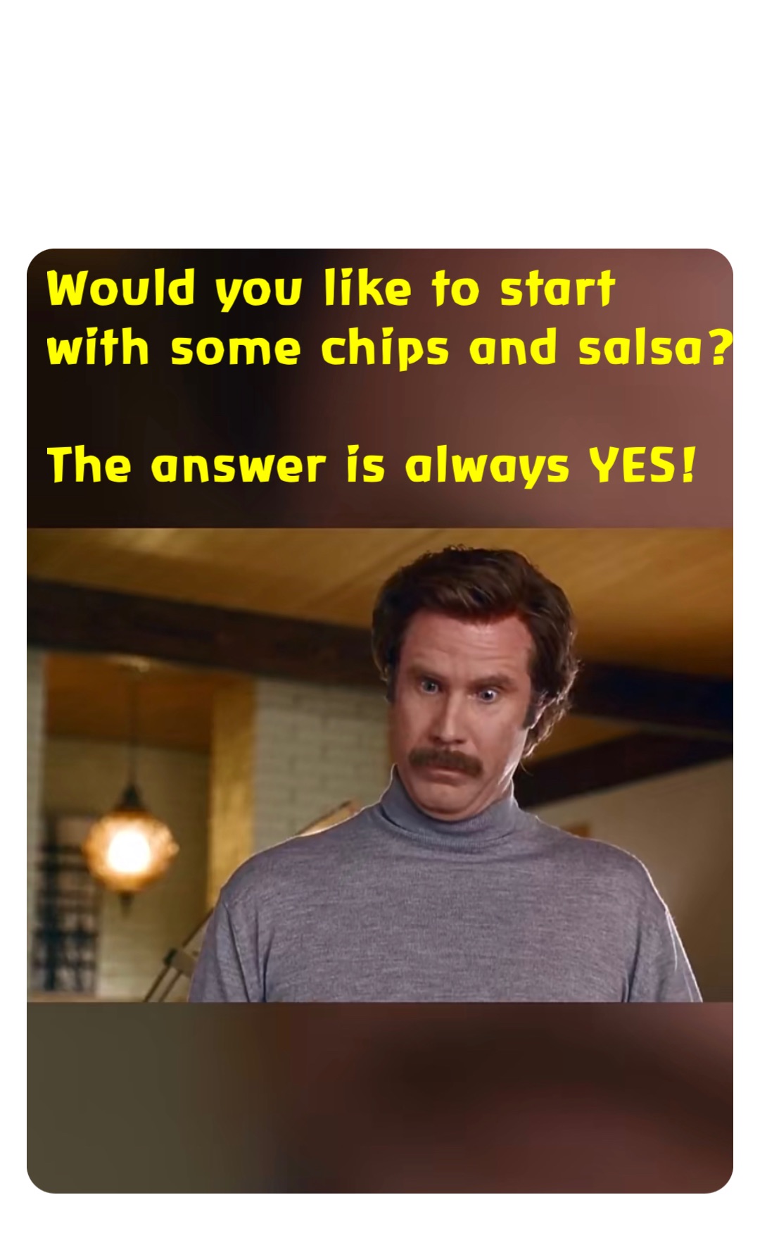 Would you like to start with some chips and salsa?

The answer is always YES!