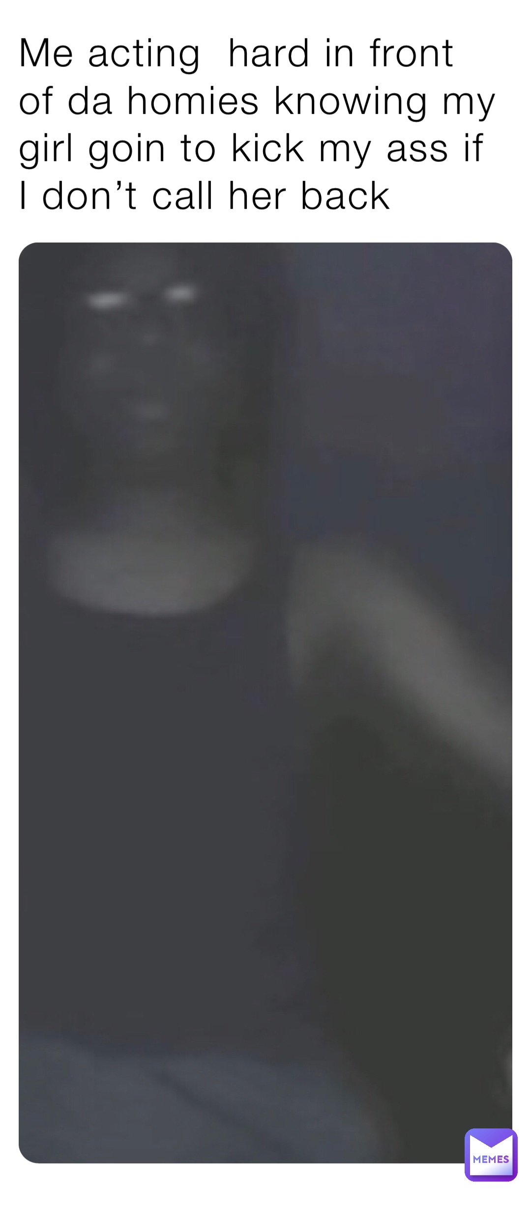 Me acting  hard in front of da homies knowing my girl goin to kick my ass if I don’t call her back