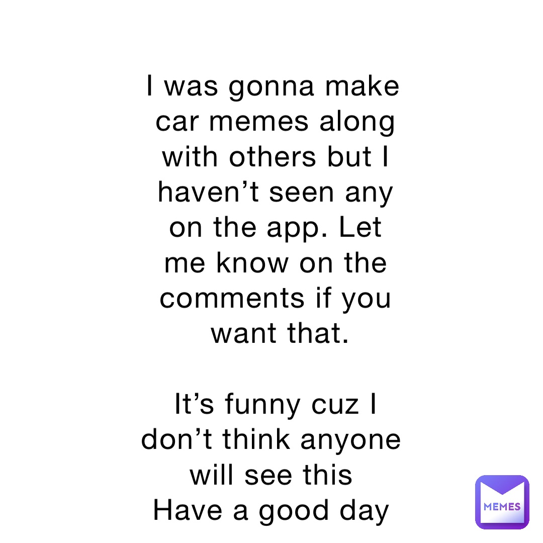 I was gonna make car memes along with others but I haven’t seen any on the app. Let me know on the comments if you want that.  

It’s funny cuz I don’t think anyone will see this
Have a good day