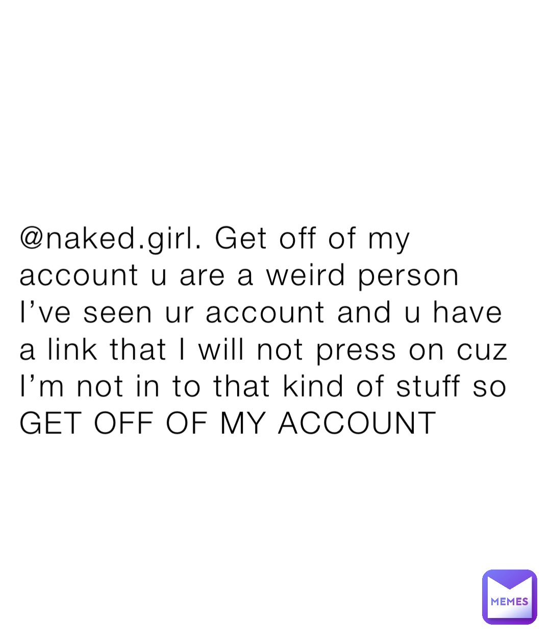 @naked.girl. Get off of my account u are a weird person I’ve seen ur account and u have a link that I will not press on cuz I’m not in to that kind of stuff so GET OFF OF MY ACCOUNT