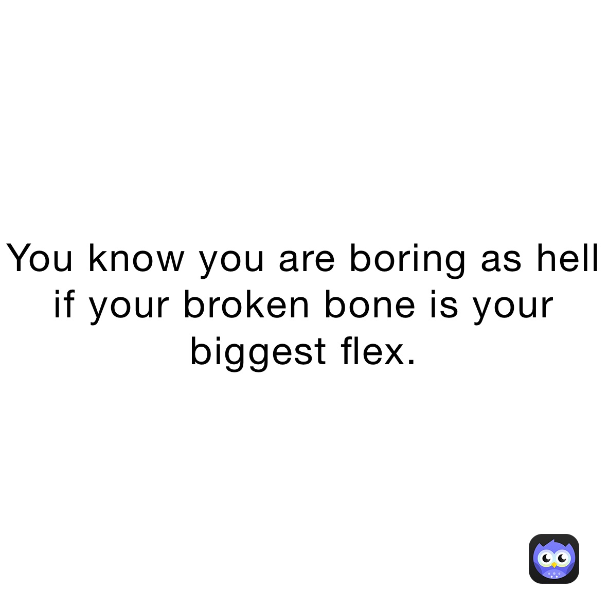 You know you are boring as hell if your broken bone is your biggest flex.