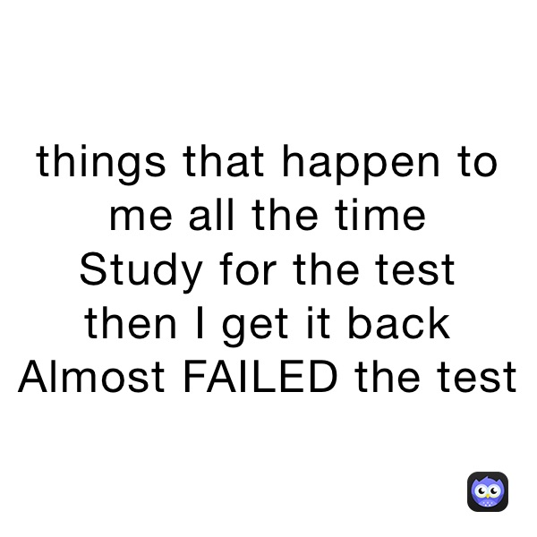 things that happen to me all the time
Study for the test 
then I get it back 
Almost FAILED the test