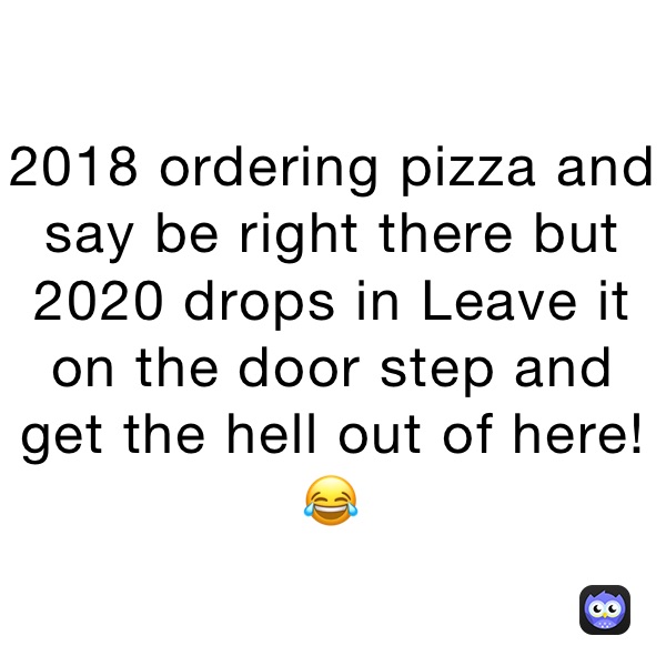 2018 ordering pizza and say be right there but 2020 drops in Leave it on the door step and get the hell out of here!😂